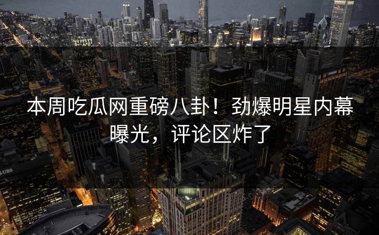 本周吃瓜网重磅八卦！劲爆明星内幕曝光，评论区炸了