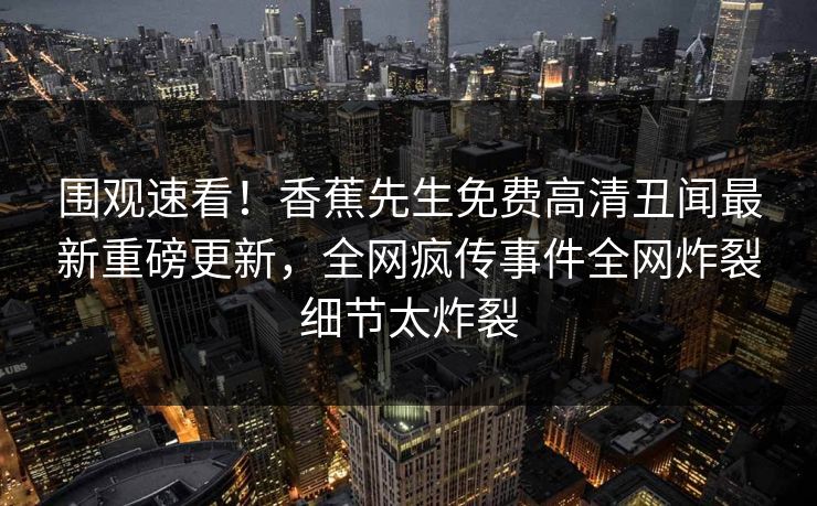 围观速看！香蕉先生免费高清丑闻最新重磅更新，全网疯传事件全网炸裂细节太炸裂
