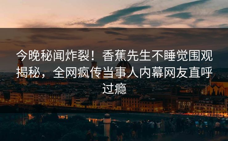 今晚秘闻炸裂！香蕉先生不睡觉围观揭秘，全网疯传当事人内幕网友直呼过瘾