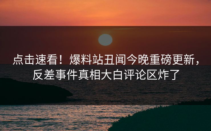 点击速看！爆料站丑闻今晚重磅更新，反差事件真相大白评论区炸了  第1张