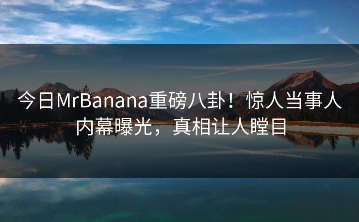 今日MrBanana重磅八卦！惊人当事人内幕曝光，真相让人瞠目