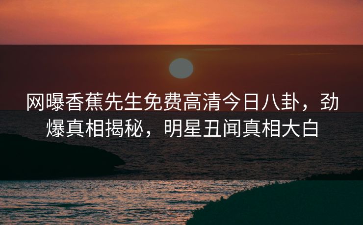 网曝香蕉先生免费高清今日八卦，劲爆真相揭秘，明星丑闻真相大白