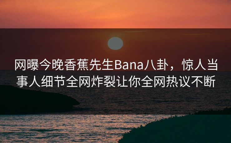 网曝今晚香蕉先生Bana八卦，惊人当事人细节全网炸裂让你全网热议不断  第1张