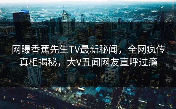 网曝香蕉先生TV最新秘闻，全网疯传真相揭秘，大V丑闻网友直呼过瘾  第1张