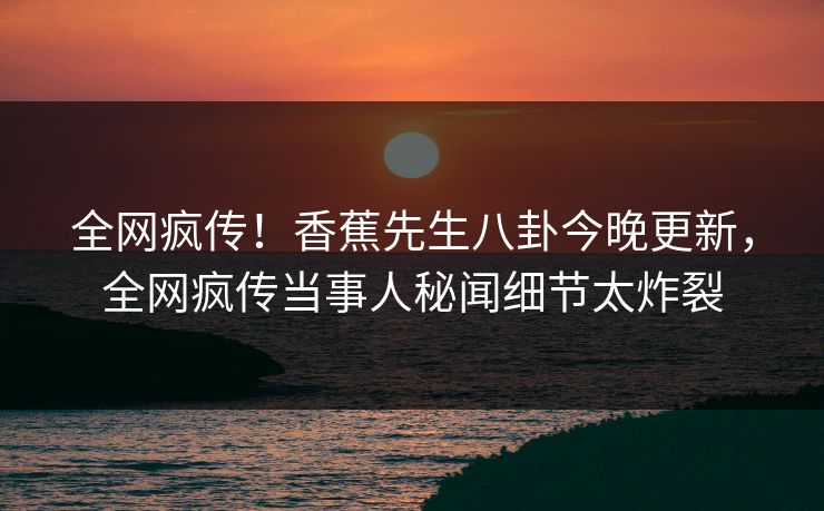 全网疯传！香蕉先生八卦今晚更新，全网疯传当事人秘闻细节太炸裂