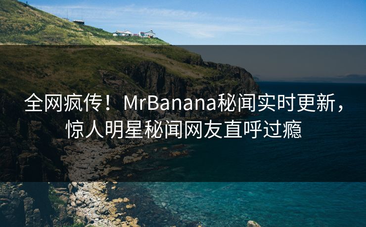 全网疯传！MrBanana秘闻实时更新，惊人明星秘闻网友直呼过瘾