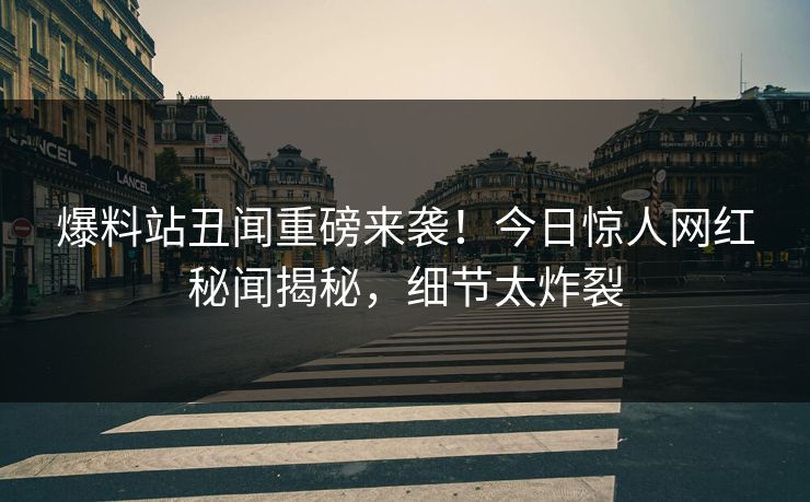 爆料站丑闻重磅来袭！今日惊人网红秘闻揭秘，细节太炸裂  第1张