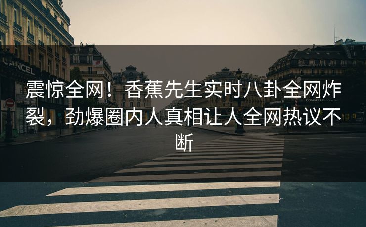 震惊全网！香蕉先生实时八卦全网炸裂，劲爆圈内人真相让人全网热议不断