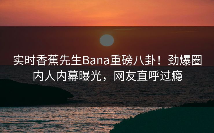 实时香蕉先生Bana重磅八卦！劲爆圈内人内幕曝光，网友直呼过瘾