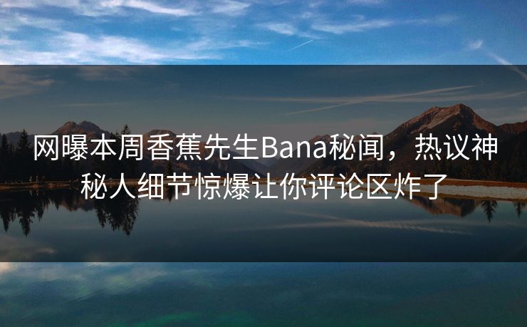 网曝本周香蕉先生Bana秘闻，热议神秘人细节惊爆让你评论区炸了  第1张