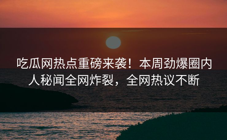 吃瓜网热点重磅来袭！本周劲爆圈内人秘闻全网炸裂，全网热议不断