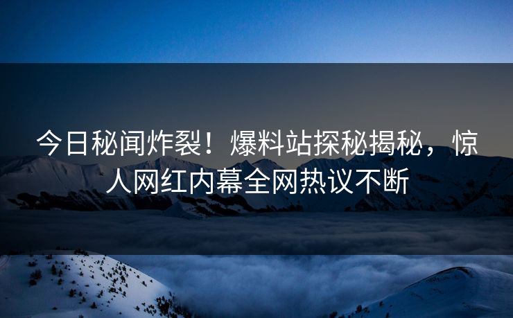 今日秘闻炸裂！爆料站探秘揭秘，惊人网红内幕全网热议不断  第1张