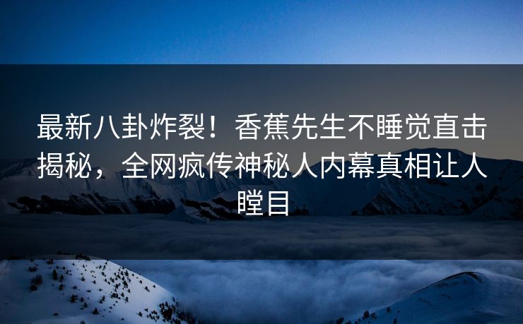 最新八卦炸裂！香蕉先生不睡觉直击揭秘，全网疯传神秘人内幕真相让人瞠目