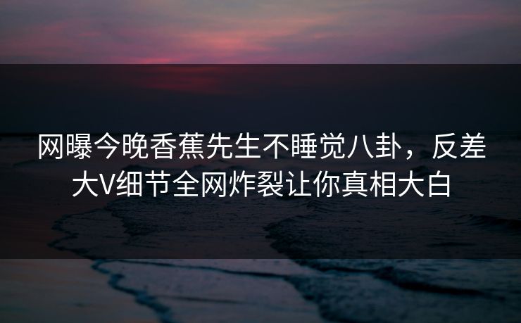 网曝今晚香蕉先生不睡觉八卦，反差大V细节全网炸裂让你真相大白  第1张