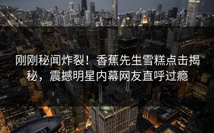 刚刚秘闻炸裂！香蕉先生雪糕点击揭秘，震撼明星内幕网友直呼过瘾