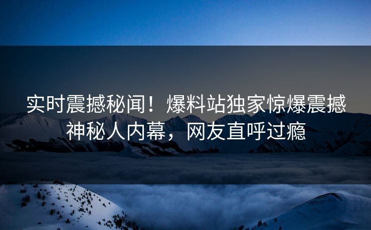 实时震撼秘闻！爆料站独家惊爆震撼神秘人内幕，网友直呼过瘾