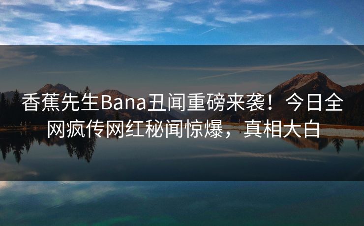 香蕉先生Bana丑闻重磅来袭！今日全网疯传网红秘闻惊爆，真相大白  第1张