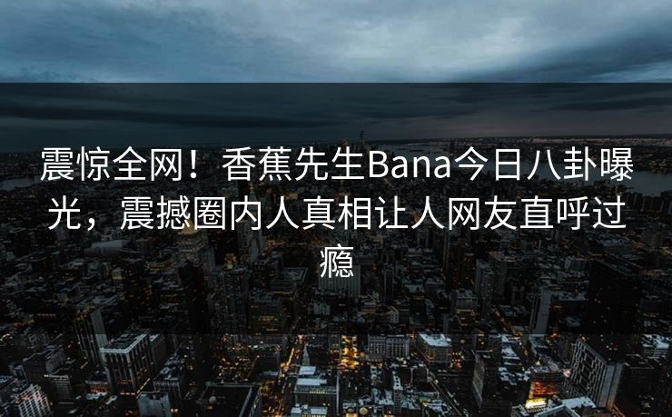 震惊全网！香蕉先生Bana今日八卦曝光，震撼圈内人真相让人网友直呼过瘾