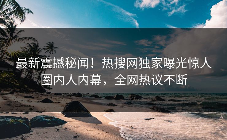 最新震撼秘闻！热搜网独家曝光惊人圈内人内幕，全网热议不断