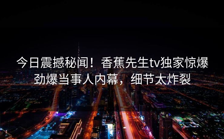 今日震撼秘闻！香蕉先生tv独家惊爆劲爆当事人内幕，细节太炸裂