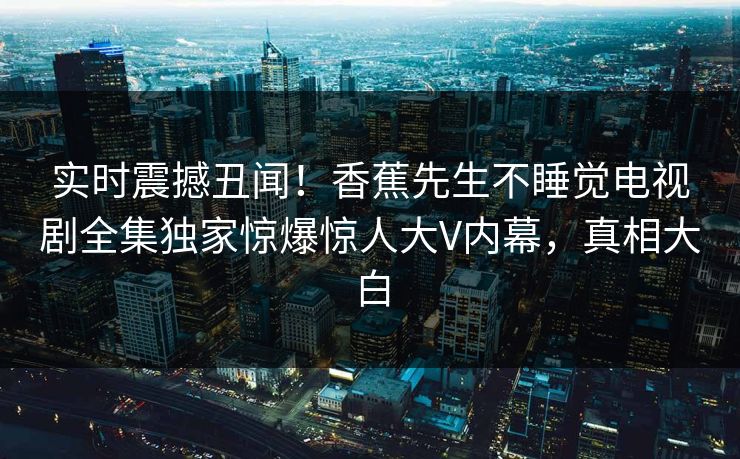 实时震撼丑闻！香蕉先生不睡觉电视剧全集独家惊爆惊人大V内幕，真相大白
