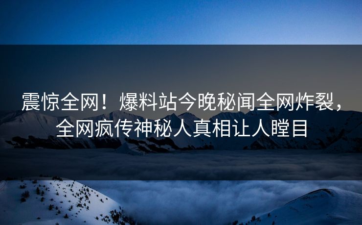 震惊全网！爆料站今晚秘闻全网炸裂，全网疯传神秘人真相让人瞠目
