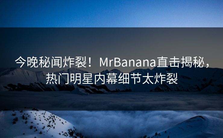 今晚秘闻炸裂！MrBanana直击揭秘，热门明星内幕细节太炸裂