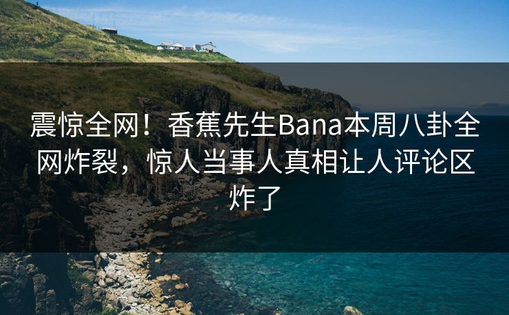 震惊全网！香蕉先生Bana本周八卦全网炸裂，惊人当事人真相让人评论区炸了