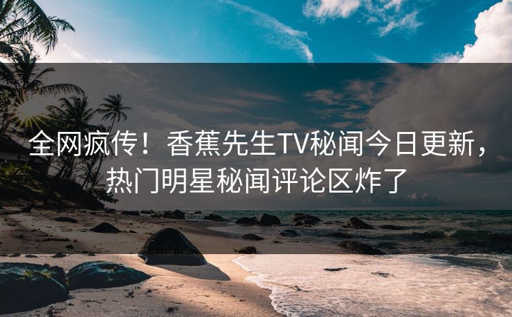 全网疯传！香蕉先生TV秘闻今日更新，热门明星秘闻评论区炸了