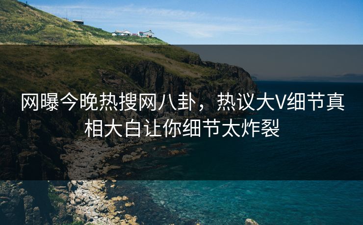 网曝今晚热搜网八卦，热议大V细节真相大白让你细节太炸裂
