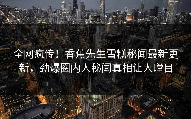 全网疯传！香蕉先生雪糕秘闻最新更新，劲爆圈内人秘闻真相让人瞠目
