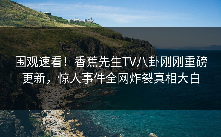 围观速看！香蕉先生TV八卦刚刚重磅更新，惊人事件全网炸裂真相大白