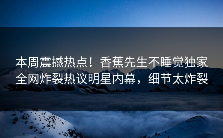 本周震撼热点！香蕉先生不睡觉独家全网炸裂热议明星内幕，细节太炸裂
