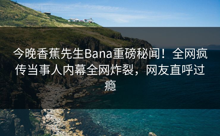 今晚香蕉先生Bana重磅秘闻！全网疯传当事人内幕全网炸裂，网友直呼过瘾