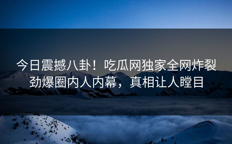 今日震撼八卦！吃瓜网独家全网炸裂劲爆圈内人内幕，真相让人瞠目