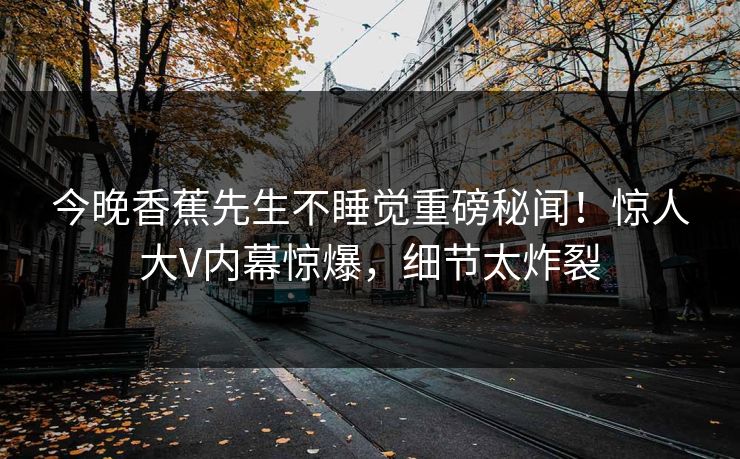 今晚香蕉先生不睡觉重磅秘闻！惊人大V内幕惊爆，细节太炸裂