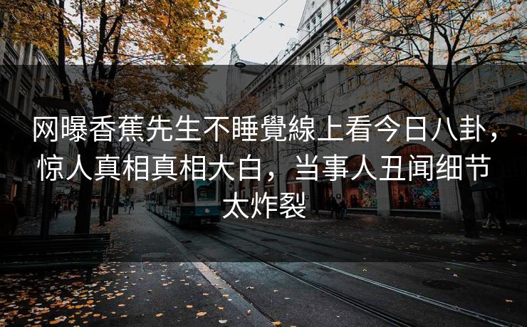 网曝香蕉先生不睡覺線上看今日八卦，惊人真相真相大白，当事人丑闻细节太炸裂