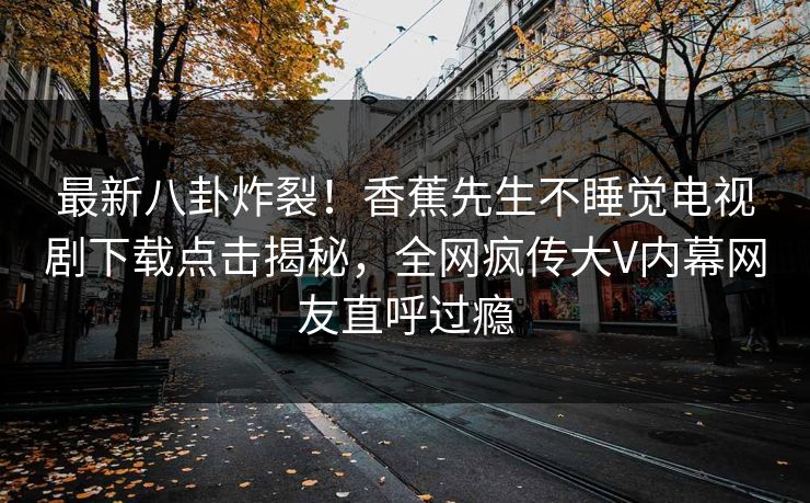 最新八卦炸裂！香蕉先生不睡觉电视剧下载点击揭秘，全网疯传大V内幕网友直呼过瘾