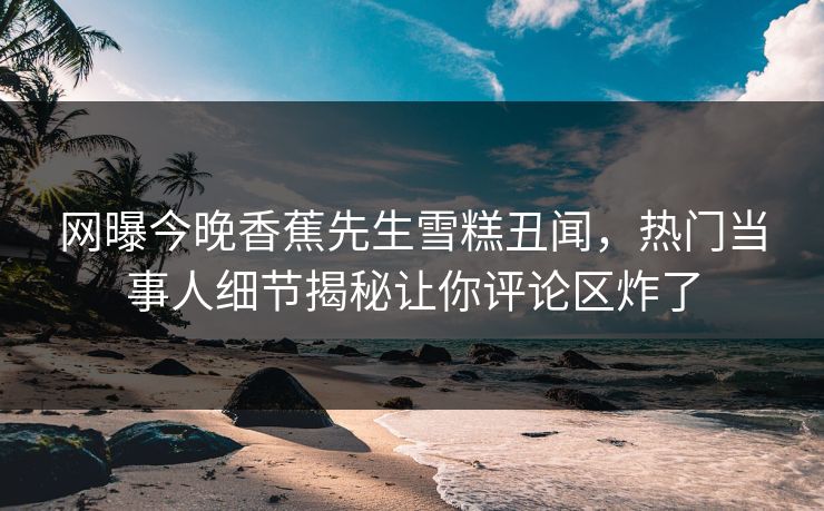 网曝今晚香蕉先生雪糕丑闻，热门当事人细节揭秘让你评论区炸了