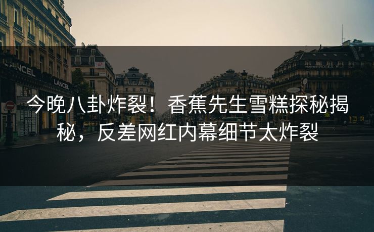 今晚八卦炸裂！香蕉先生雪糕探秘揭秘，反差网红内幕细节太炸裂