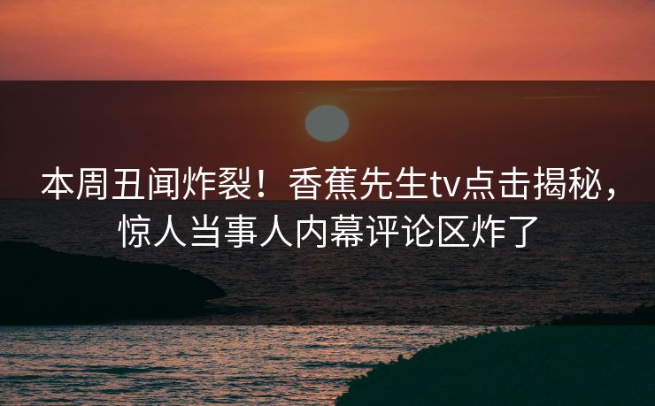 本周丑闻炸裂！香蕉先生tv点击揭秘，惊人当事人内幕评论区炸了