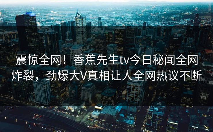 震惊全网！香蕉先生tv今日秘闻全网炸裂，劲爆大V真相让人全网热议不断