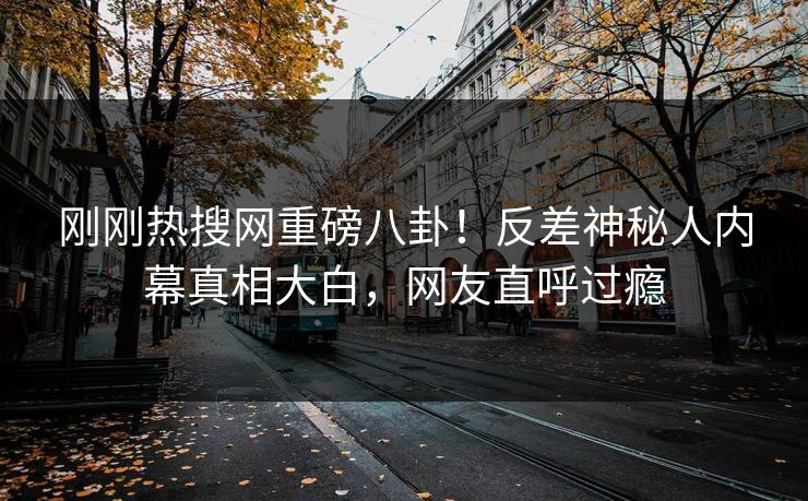 刚刚热搜网重磅八卦！反差神秘人内幕真相大白，网友直呼过瘾