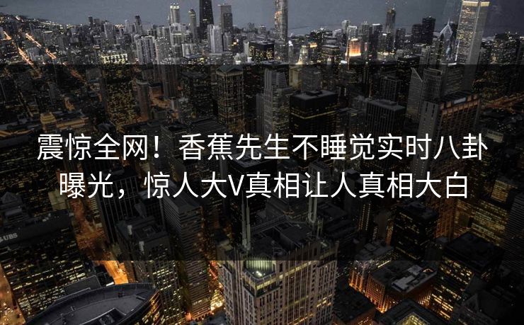 震惊全网！香蕉先生不睡觉实时八卦曝光，惊人大V真相让人真相大白