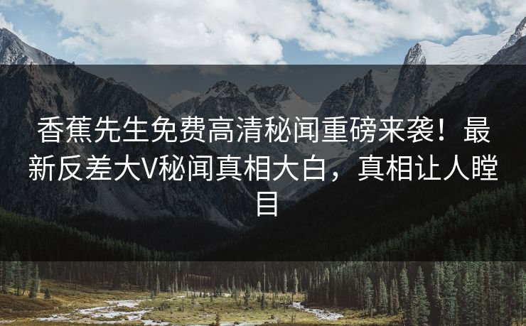 香蕉先生免费高清秘闻重磅来袭！最新反差大V秘闻真相大白，真相让人瞠目