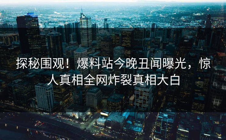 探秘围观！爆料站今晚丑闻曝光，惊人真相全网炸裂真相大白