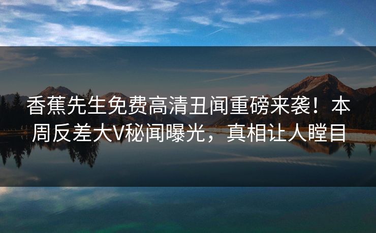 香蕉先生免费高清丑闻重磅来袭！本周反差大V秘闻曝光，真相让人瞠目
