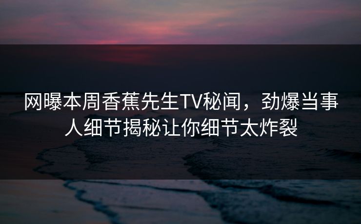 网曝本周香蕉先生TV秘闻，劲爆当事人细节揭秘让你细节太炸裂