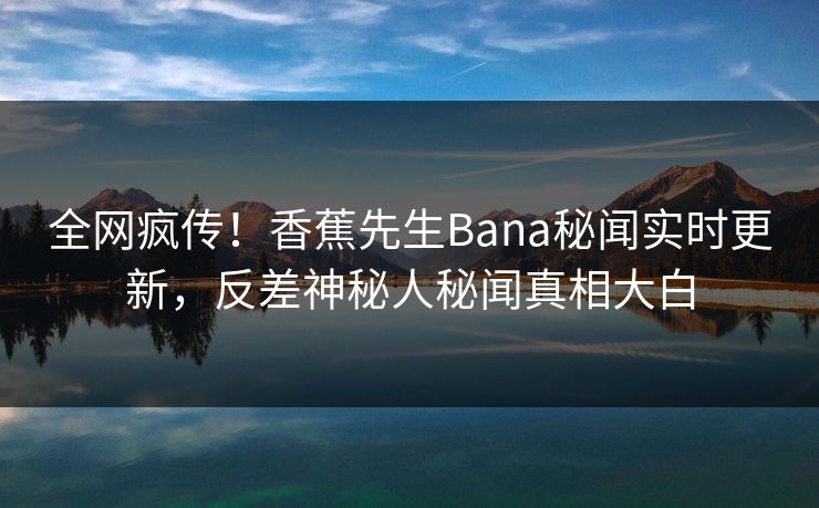 全网疯传！香蕉先生Bana秘闻实时更新，反差神秘人秘闻真相大白
