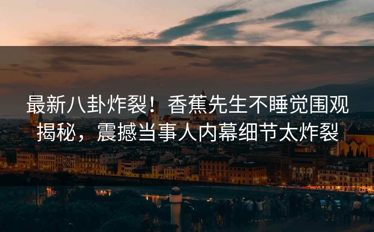 最新八卦炸裂！香蕉先生不睡觉围观揭秘，震撼当事人内幕细节太炸裂  第1张